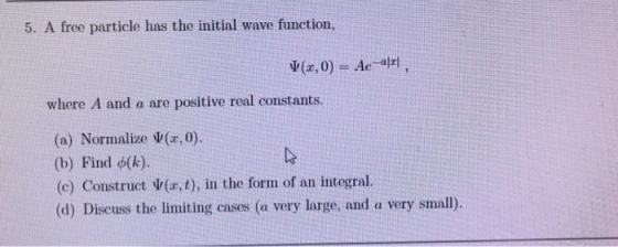 5. A free particle has the initial wave function, where A and a are positive real constants. (a) Normalize ψ(x,0). (b) Find φ(k). (c) Construct $(z,t), in the forn of an integral. (d) Discuss the limiting cases (a very large, and a very small).