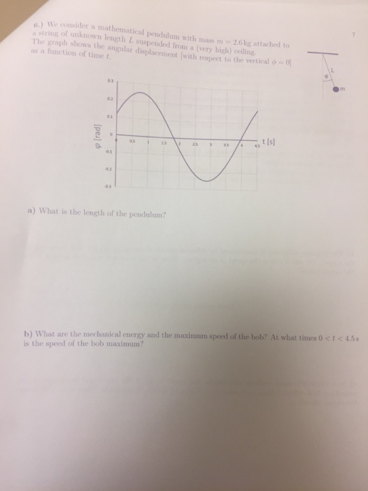 .) We consider a mathematical pendulum with mass 2.6kg attached to s string of unknown length L suspended from a (very high) ng The graph shows the angular displacement 1with respect to the vertical ф- as a function of time t 03 0.2 03 t Is 02 a) What is the length of the pendulum? b) What are the mechanical energy and the maximum speed of the bob? At what times 0 <t45 is the speed of the bob maximum?