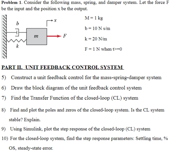 Problem 1. Consider the following mass, spring, and damper system. Let the force F be the input and the position x be the output. M-1 kg b- 10 N s/m k 20 N/nm F = 1 N when t>=0 PART UNIT FEEDBACK CONTROL SYSTEM 5) Construct a unit feedback control for the mass-spring-damper system 6) Draw the block diagram of the unit feedback control system 7) Find the Transfer Function of the closed-loop (CL) system 8) Find and plot the poles and zeros of the closed-loop system. Is the CL system stable? Explain. 9) Using Simulink, plot the step response of the closed-loop (CL) system 10) For the closed-loop system, find the step response parameters. Settling time, % OS, steady-state error.