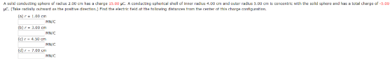 A solid conducting sphere o radius 2.00 cm has a charge 15.00 μC A conducting spherical shell o inner radius 4.00 cm and outer radius 5.00 cm is concentric with the solid sphere and has a total charge 0 μ Take radially outward as the positive direction. Find the electric field at the following distances from the center of this charge con g ation HC 5.00 (a) r 1.00 cm (b)r 3.00 cm (c) r - 4.50 cm (d)r 7.00 cm MN/C MN/C MN/C MN/C