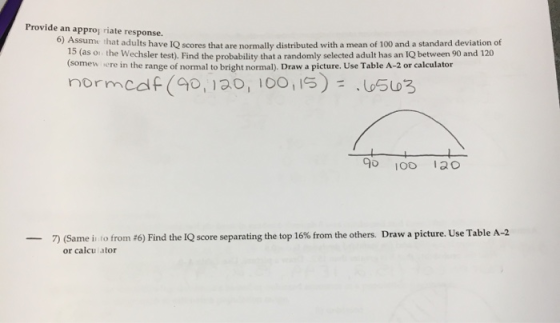 Provide an approj riate response 6) Assume that adults have 1Q scores that are normally distributed with a mean of 100 and a standard deviation of 15 (as o (somew the Wechsler test). Find the probability that a randomly selected adult has an IQ between 90 and 120 sere in the range of normal to bright normal). Draw a picture. Use Table A-2 or calculator 9 1O0 130 -7) (Same i ro from #6) Find the IQ score separating the top 16% from the others. Draw a picture. Use Table A-2 or calcu ator