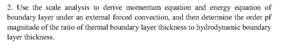 2. Use the scale analysis to derive momentum equation and energy equation of boundary layer under an external forced convection, and then determine the order pf magnitude of the ratio of thermal boundary layer thickness to hydrodynamic boundary layer thickness