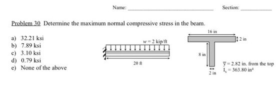 Name: Section: Problem 30 Determine the maximum normal compressive stress in the beam. 16 in w = 2 kip/ft 12 in a) 32.21 ksi