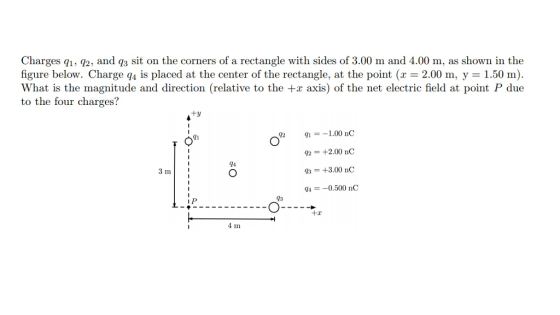 Charges q1, q2, and q3 sit on the corners of a rectangle with sides of 3.00 m and 4.00 m, as shown in the figure below. Charge q4 is placed at the center of the rectangle, at the point (x -2.00 m, y-1.50 m) What is the magnitude and direction (relative to the +x axis) of the net electric field at point P due to the four charges? +y 41 Q2-+2.00 nC 93 = +3.00 nC q -0.500 nC 94 3 m 93 +x 4 m