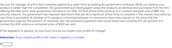 You are the manager of a firm that competes against four other firms by bidding for government contracts. While you believe your product is better than the competition, the government purchasing agent views the products as identical and purchases from the firm offering the best price. Total government demand is Q= 1100-5P and all five firms produce at a constant marginal cost of $80. For security reasons, the government has imposed restrictions that permit a maximum of five firms to compete in this market, thus entry by new firms is prohibited. A member of Congress is concerned because no restrictions have been placed on the price that the government pays for this product. In response, she has proposed legislation that would award each existing firm 20 percent of a contract for 600 units at a contracted price of $100 per unit. If this legislation is passed, by how much should you expect your profits to change? Instruction: If you expect profits to fall, enter a negative (-) number