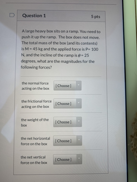 Question 1 5 pts A large heavy box sits on a ramp. You need to push it up the ramp. The box does not move. The total mass of