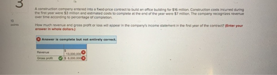 A construction company entered into a fixed price contract to build an office building for $16 milion. Construction costs inc