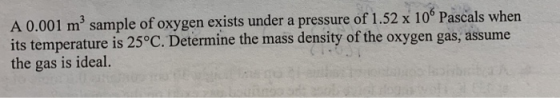 A 0.001 m3 sample of oxygen exists under a pressure of 1.52 x 10° Pascals when its temperature is 25°C. Determine the mass density of the oxygen gas, assume the gas is ideal.