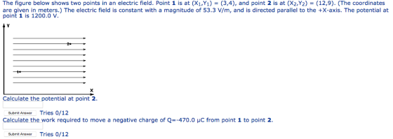 The figure below shows two points in an electric field. Point 1 is at (X1,Y1) = (3,4), and point 2 is at (X2,Y2) = (12,9). (The coordinates are given in meters.) The electric field is constant with a magnitude of 53.3 V/m, and is directed parallel to the +X-axis. The potential at point 1 is 1200.0 V. Calculate the potential at point 2 Submit Answer Tries 0/12 Calculate the work required to move a negative charge of Q=-470.0 μC from point 1 to point 2 Submit AnswerTries 0/12