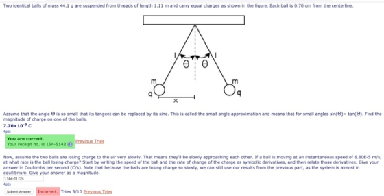 Two identical balls of mass 44.1 g are suspended from threads of length 1.11 m and carry equal charges as shown in the figure. Each ball is 0.70 cm from the centerline. Assume that the angle 9 is so small that its tangent can be replaced by its sine. This is called the small angle approximation and means that for small angles sin() tan(). Find the magnitude of charge on one of the balls 7.70x 10.9 C 4pts You are correct. Your receipt no. is 154-5142 Preous Tries Now, assume the two bails are losing charge to the air very slowly. That means theyll be slowly approaching each other. If a ball is moving at an instantaneous speed of 6.80E-5 m/s at what rate is the ball losing charge? Start by writing the speed of the ball and the rate of change of the charge as symbolic derivatives, and then relate those derivatives. Give your answer in Coulombs per second (C/s). Note that because the balls are losing charge so slowly, we can still use our results from the previous part, as the system is almost in equilibrium, Give your answer as a magnitude. 4pts Semit Ansae Incorrect. Tries 3/10 Previous Tries