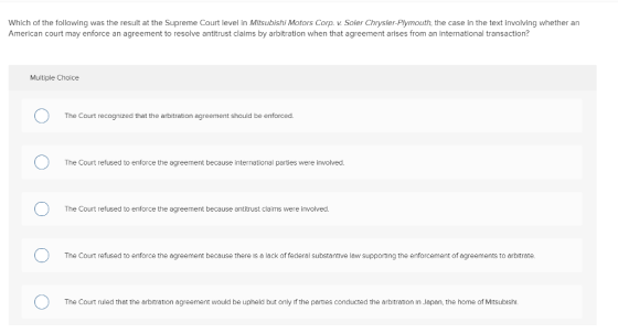 Which of the following was the result at the Supreme Court level in Mitsubishi Motors Corp. v. Soler Chrysler-Plymouth, the case in the text involving whether an American court may enforce an agreement to resolve antitrust claims by arbitration when that agreement arises from an international transaction? Multiple Choice The Court recognized that the arbitration agreement should be enforced. The Court refused to enforce the agreement because international parties were involved The Court refused to enforce the agreement because antitrust claims were involved. The Court refused to enforce the agreement because there is a lack of federal substantive law supporting the enforcement of agreements to arbitrate The Court ruled that the arbitration agreement would be upheld but only if the parties conducted the arbitration in Japan, the home of Mitsublsh