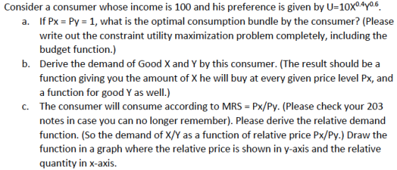 Consider a consumer whose income is 100 and his preference is given by U-10x04yo6. If PX-Py-1, what is the optimal consumption bundle by the consumer? (Please write out the constraint utility maximization problem completely, including the budget function.) Derive the demand of Good X and Y by this consumer. (The result should be a function giving you the amount of X he will buy at every given price level Px, and a function for good Y as well.) a. b. C. The consumer will consume according to MRS Px/Py. (Please check your 203 notes in case you can no longer remember). Please derive the relative demand function. (So the demand of X/Y as a function of relative price Px/Py.) Draw the function in a graph where the relative price is shown in y-axis and the relative quantity in x-axis.