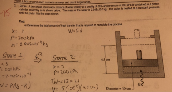 Place box around each numeric answer and dont a and dont forget units. uid vapor mixture of water initially at a quality of 30% and pressure of 200 kPa is contained in a pson of the water is 2.948x10 kg. The water is heated at a constant pressure 2. Given: A two-phase liq cylinder assembly as is shown below. The mass until the piston hits the stops shown. Find: a) Determine the total amount of heat transfer that is required to complete the process We Fd X.3 P- 2ookPa TATE 4.5 cm 200 kPU p- 2bokp 0 Diameter = 10 cm
