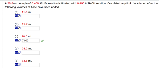 A 20.0-mL sample of 0.400 M HBr solution is titrated with 0.400 M NaOH solution. Calculate the pH of the solution after the following volumes of base have been added. (a) 11.6 mL 4.0 (b) 15.7 mL (c) 20.0 mL 47.000 (d) 28.2 mL (e) 33.1 mL 49