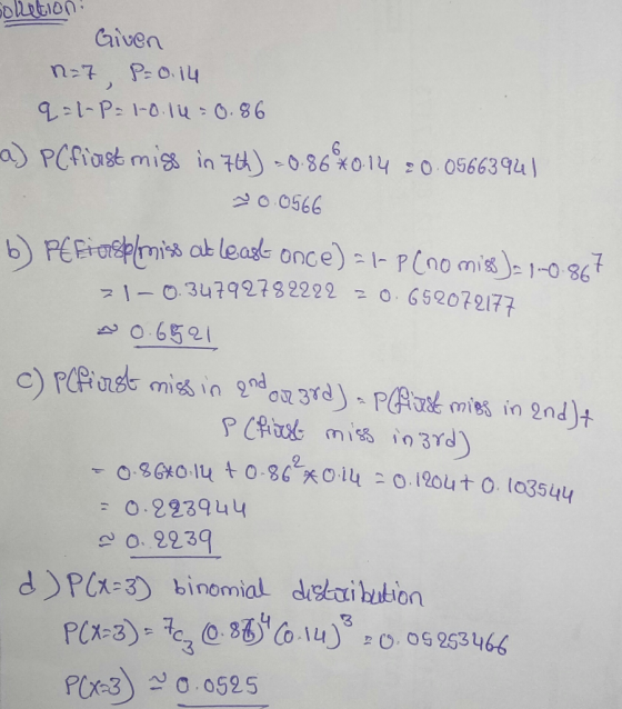 solletion! Given n=7, P=0.14 q-l-p-1-0.14 -0.86 -a) P(first miss in 7th) = 0.86 x 0.14 20.05663941 20.0566 b) PEEins o miss a