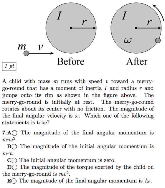 m v Before After A child with mass m runs with speed v toward a merry go-round that has a moment of inertia I and radius r and jumps onto its rim as shown in the figure above. The merry-go-round is initially at rest. The merry-go-round rotates about its center with no friction. The magnitude of the final angular velocity is w. Which one of the following statements is true? 7.AO The magnitude of the final angular momentum is 2 mrw BO The magnitude of the initial angular momentum is mrv CO The initial angular momentum is zero DO The magnitude of the torque exerted by the child on the merry-go-round is mv2 EO The magnitude of the final angular momentum is Iu