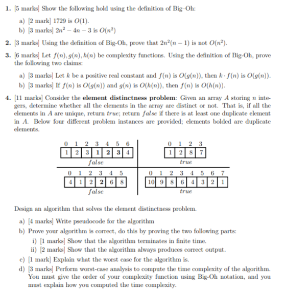 1. [5 marks Show the following hold using the definition of Big Oh: a) 2 mark 1729 is O(1) b) 3 marks 2n2-4n -3 is O(n2) 2. [3 marks] Using the definition of Big-Oh, prove that 2n2(n 1) is not O(n2) 3. 6 marks Let f(n),g(n), h(n) be complexity functions. Using the definition of Big-Oh, prove the following two claims a) 3 marks Let k be a positive real constant and f(n) is O(g(n)), then k f(n) is O(g(n)) b) 3 marks] If f(n) is O(g(n) and g(n) is O(h(n)), then f(n) is O(h(n)). 4. 11 marks Consider the element distinctness problem: Given an array A storing n inte- gers, determine whether all the elements in the array are distinct or not. That is, if all the elements in A are unique, return true; return false if there is at least one duplicate element in A. Below four different problem instances are provided; elements bolded are duplicate elements 0 1 2 3 4 5 6 12312 3 4 false 0 1 2 3 4 5 41 22 6 8 false 0 1 2 3 true 0 1 2 3 45 6 7 true Design an algorithm that solves the element distinctness problem. a) [4 marks Write pseudocode for the algorithm b) Prove your algorithm is correct, do this by proving the two following parts: i marks] Show that the algorithm terminates in finite time ii) 2 marks Show that the algorithm always produces correct output e) 1 mark Explain what the worst case for the algorithm is. d) 3 marks Perform worst-case analysis to compute the time complexity of the algorithm. You must give the order of your complexity function using Big-Oh notation, and you must explain how you computed the time complexity