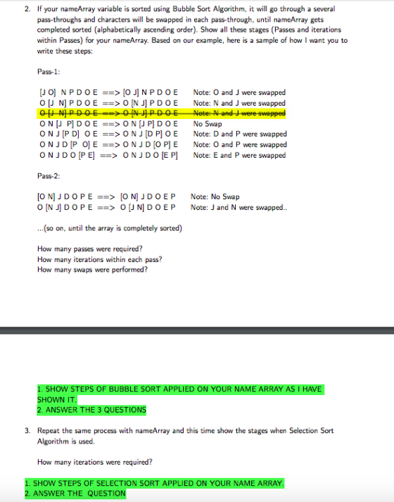 2. If your nameArray variable is sorted using Bubble Sort Algorithm, it will go through a several pass-throughs and characters will be swapped in each pass-through, until nameArray gets completed sorted (alphabetically ascending order). Show all these stages (Passes and iterations within Passes) for your nameArray. Based on our example, here is a sample of how I want you to write these steps: Pass-1 [JOINPDOE==> [O N P D O E [J N] P D O E ==> 0 [NJ] P D O E Note: O and J were swapped Note: N and J were swapped ONJ P D OEONJ D P OE Note: D and P were swapped O N J D [P O] E ==> O N J D [O P] E Note: O and P were swapped O N J D O [PE] ==> O N J D O [EP] Note: E and P were swapped Pass-2: [O N] J DOPE==> [O NI J DOEP O [NJ] D O P E ==> 0 [J N] D O E P Note: No Swap Note: J and N were swapped ...(so on, until the array is completely sorted) How many passes were required? How many iterations within each pass? How many swaps were performed? HOW STEPS OF BUBBLE SORT APPLIED ON YOUR NAME ARRAY SHOWN IT ANSWER 3. Repeat the same process with nameArray and this time show the stages when Selection Sort Algorithm is used. How many iterations were required? N YOUR NAME 2. ANSWER THE QUESTION