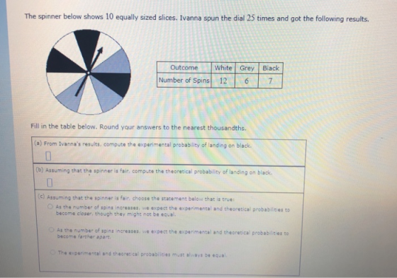 The spinner below shows 10 equally sized slices. Ivanna spun the dial 25 times and got the following results OutcomeWhite Grey Black Number of Spins 12 6 7 Fill in the table below. Round your answers to the nearest thousandths. (a) From Ivannas results, compute the experimental probablity of landing on black. (b) Assuming that the spinner is fair, compute the theoretical probability of landing on black (c) Assuming that the spinner is fair, choose the statement below that is true: O As the number of spins increases, we expect the experimental and theoretical probabilities to become closer, though they might not be equal ○ As the number of sp ng increases, v浊.xpect the expenmental and theoretical probabd.tes to become farther apart The experimental and theoretical probabilities must always be equa