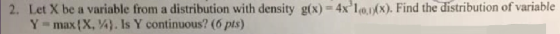 2. Let X be a variable from a distribution with density g(x) 4xlo). Find the distribution of variable Y max(X, A). Is Y continuous? (6 pts)