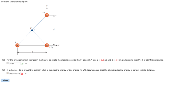 Consider the following figure t4 +4 +24 1.781 (a) For the arrangement of charges in the figure, calculate the electric potential (in V) at point P. Use q 9.0 nC and d-5.4 m, and assume that V 0 V at infinite distance. 84.84 v (b) If a charge-2q is brought to point P, what is the electric energy of this charge (in V)? Assume again that the electric potential energy is zero at infinite distance. 国9.531*10-2× V eBook