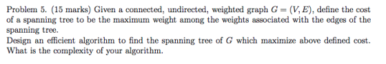 Problem 5. (15 marks) Given a connected, undirected, weighted graph G- (V, E), define the cost of a spanning tree to be the m