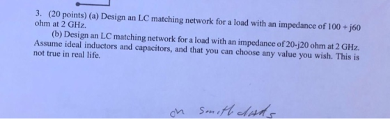3. (20 points) (a) Design an LC matching network for a load with an impedance of 100+ j60 ohm at 2 GHz. (b) Design an LC matc