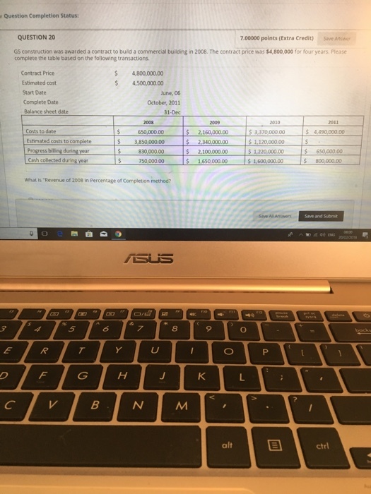 Question Completion Status: QUESTION 20 7.00000 points (Extra Credit) Save Ane GS construction was awarded a contract to build a commercial building in 2008. The contract price was $4,800,000 for four years. Please complete the table based on the following transactions. 4,800,000.00 $ 4,500,000.00 Contract Price Estimated cost Start Date Complete Date Balance sheet date une, 06 October, 2011 31-Dec Costs to date Estimated costs to complete Progress billing during year Cash collected during year 650,000.00 s 2.160,000.00 3.3700000 4490.000.00 $ 2,340,000.00 5 3,850,000.00 2,100,000.00 S 1.650,000.00 $650,000.00 S 800,000.00 1,600,000.00 What is Revenue of 2008 in Percentage of Completion method? 8 9 alt ctrl