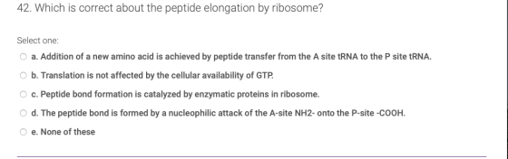 42. Which is correct about the peptide elongation by ribosome? Select one: a. Addition of a new amino acid is achieved by pep