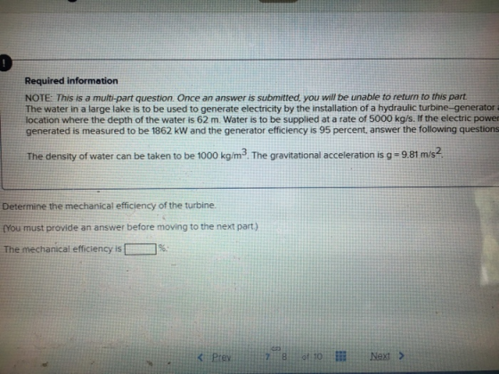 Required information NOTE: This is a multi-part question Once an answer is submitted, you will be unable to return to this part The water in a large lake is to be used to generate electricity by the installation of a hydraulic turbine-generator a location where the depth of the water is 62 m. Water is to be supplied at a rate of 5000 kg/s. If the electric power generated is measured to be 1862 kW and the generator efficiency is 95 percent, answer the following questions The density of water can be taken to be 1000 kg/m3. The gravitational acceleration is g-9.81 m/s2 Determine the mechanical efficiency of the turbine. fYou must provide an answer before moving to the next part) The mechanical efficiency is 7% rey 8 otto.