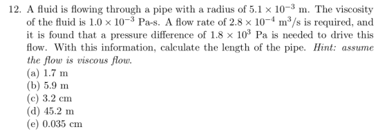 12. A fluid is flowing through a pipe with a radius of 5.1 x 10-3 m. The viscosity of the fluid is 1.0 x 10-3 Pa-s. A flow rate of 2.8 x 10-4 m3/s is required, and it is found that a pressure difference of 1.8 × 103 Pa is needed to drive this flow. With this information, calculate the length of the pipe. Hint: assume the flow is viscous flow (a) 1.7 m (b) 5.9 m (c) 3.2 cm (d) 45.2 m (e) 0.035 cm