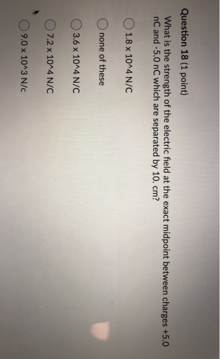 Question 18 (1 point) What is the strength of the electric field at the exact midpoint between charges +5.0 nC and -5.0 nC wh