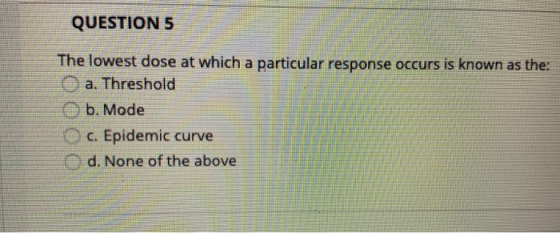 QUESTION 5 The lowest dose at which a particular response occurs is known as the a. Threshold b. Mode c. Epidemic curve d. No