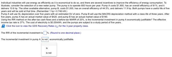 Individual industries will use energy as efficiently as it is economical to do so, and there are several incentives to improve the efficiency of energy consumption. To illustrate, consider the selection of a new water pump. The pump is to operate 800 hours per year. Pump A costs $1,900, has an overall efficiency of 81%, and it delivers 10.6 hp. The other available alternative, pump B, costs $1,000, has an overall efficiency of 44.5%, and delivers 11.9 hp. Both pumps have a useful life of five years and will be sold at that time. (Remember 1 hp 0.746 kW.) Pump A will use SL depreciation over five years with an estimated SV of zero. Pump B will use the MACRS depreciation method with a class life of three years. After five years, pump A has an actual market value of $420, and pump B has an actual market value of $190 Using the IRR method on the after-tax cash flows and a before-tax MARR of 20%, is the incremental investment in pump A economically justifiable? The effective income tax rate is 37%. The cost of electricity is $0.05/kWh, and the pumps are subject to a study period of five years Click the icon to view the GDS Recovery Rates () for the 3-year property class The IRR of the incremental investment is | %. (Round to one decimal place.) The incremental investment in pump A is not economically justifiable IS is not