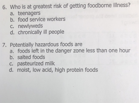 6. Who is at greatest risk of getting foodborne illness? a. teenagers b. food service workers c. newlyweds d. chronically ill people 7. Potentially hazardous foods are a. foods left in the danger zone less than one hour b. salted foods c. pasteurized milk d. moist, low acid, high protein foods