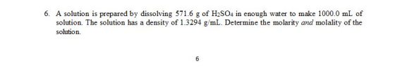 6. A solution is prepared by dissolving 571.6 g of H2SO4 in enough water to make 1000.0 mL of solution. The solution has a density of 1.3294 g/mL. Determine the molarity and molality of the solution.