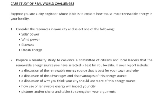 CASE STUDY OF REAL WORLD CHALLENGES Suppose you are a city engineer whose job it is to explore how to use more renewable energy in your locality. 1. Consider the resources in your city and select one of the following: Solar power Wind power Biomass Ocean Energy Prepare a feasibility study to convince a committee of citizens and local leaders that the renewable energy source you have selected is best for you locality. In your report include: 2. a discussion of the renewable energy source that is best for your town and why a discussion of the advantages and disadvantages of this energy source a discussion of why you think your city should use more of this energy source how use of renewable energy will impact your city pictures and/or charts and tables to strengthen your arguments