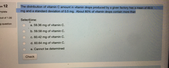12 mplete out of 1.00 g question The distribution of vitamin C amount in vitamin drops produced by a given factory has a mean of 60.0 mg and a standard deviation of 0.5 mg. About 80% of vitamin drops contain more than on 0 Selectfone: a. 59.36 mg of vitamin C. b. 59.58 mg of vitamin C. C. 60.42 mg of vitamin C. d. 60.64 mg of vitamin C. e. Cannot be determined Check