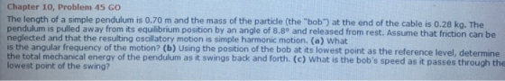 Chapter 10, Problem 45 GO The length of a simple pendulum is o.70 m and the mass of pendulum is pulled away from its equilibrium position by an angle of 8.8° and released from rest. Assume that friction can be neglected and that the resulting oscillatory motion is simple harmonic motion. (a) What is the angular frequency of the motion? (b) Using the position of the bob at its lowest point as the reference level, determine the total mechanical energy of the pendulum as it swings back and forth. (c) What is the bobs speed as it passes through the lowest point of the swing? the particle (the bob) at the end of the cable is 0.28 kg. The