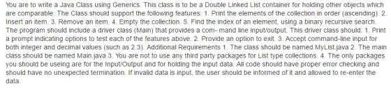 You are to write a Java Class using Generics. This class is to be a Double Linked List Container for holding other objects which are comparable. The Class should support the following features: 1. Print the elements of the collection in order (ascending). 2. nsert an item. 3. Remove an item. 4. Empty the collection. 5. Find the index of an element, using a binary recursive search The program should include a driver class (Main) that provides a com- mand line input/output. This driver class should: 1. Print a prompt indicating options to test each of the features above. 2. Provide an option to exit. 3. Accept command-line input for both integer and decimal values (such as 2.3). Additional Requirements 1. The class should be named MyList.java 2. The main class should be named Main.java 3. You are not to use any third party packages for List type collections. 4. The only packages you should be useing are for the Input/Output and for holding the input data. All code should have proper error checking and should have no unexpected termination. If invalid data is input, the user should be informed ofit and allowed to re-enter the data