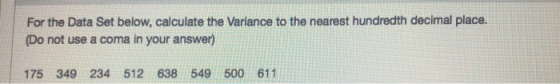 For the Data Set below, calculate the Variance to the nearest hundredth decimal place. (Do not use a coma in your answer) 175 349 234 512 638 549 500 611