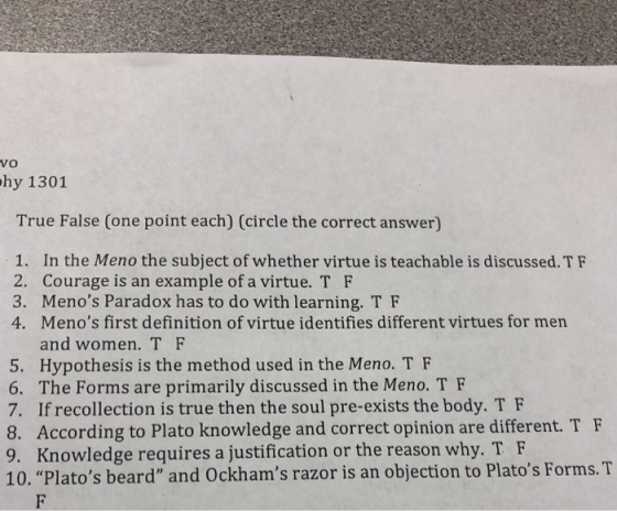VO hy 1301 True False (one point each) (circle the correct answer) 1. In the Meno the subject of whether virtue is teachable is discussed. TF 2. Courage is an example of a virtue. T F 3. Menos Paradox has to do with learning. T F 4. Menos first definition of virtue identifies different virtues for men and women. T F 5. Hypothesis is the method used in the Meno. T F 6. The Forms are primarily discussed in the Meno. T F 7. If recollection is true then the soul pre-exists the body. T F 8. According to Plato knowledge and correct opinion are different. T F 9. Knowledge requires a justification or the reason why. T F 10. Platos beard and Ockhams razor is an objection to Platos Forms.T