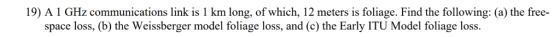 19) A 1 GHz communications link is 1 km long, of which, 12 meters is foliage. Find the following: (a) the free- space loss, (