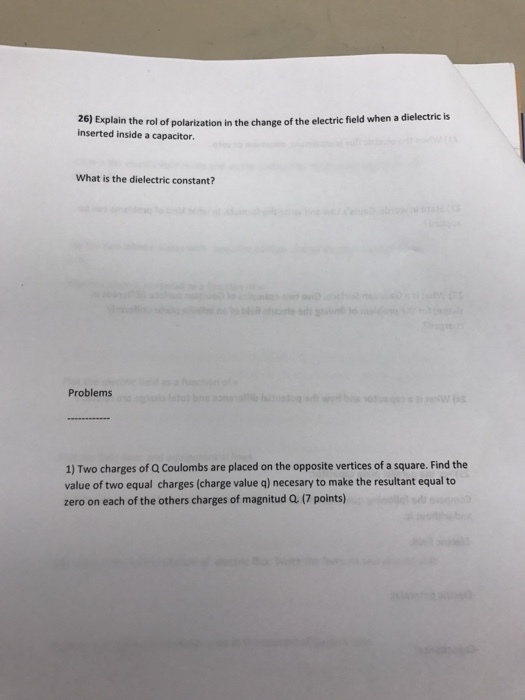 26) Explain the rol of polarization in the change of the electric field when a dielectric is inserted inside a capacitor. What is the dielectric constant? Problems 1) Two charges of Q Coulombs are placed on the opposite vertices of a square. Find the value of two equal charges (charge value q) necesary to make the resultant equal to zero on each of the others charges of magnitud Q. (7 points)
