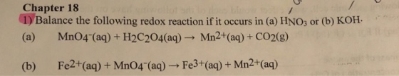 Chapter 18 1) Balance the following redox reaction if it occurs in (a) HNO3 or (b) KOH (a) Mn04 (aq) +H2C204(aq)- Mn2+(aq)+ CO2(g) (b) Fe2+(aq) + Mn04 (aq) Fe3+(aq)+Mn2+(aq)