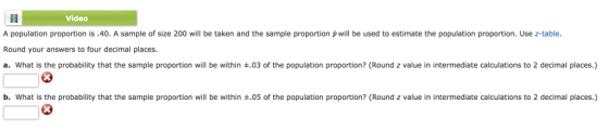 video A population proportion is.40. A sample of size 200 will be taken and the sample proportion p will be used to estimate the population proportion. Use z-table. Round your answers to four decimal places a. what is the probability that the sample proportion will be within ±.03 of the population proportion? (Round z value in intermediate calculations to 2 decimal places.) b. what is the probability that the sample proportion will be within ±.05 of the population proportion? (Round z value in intermediate calculations to 2 decimal places.)
