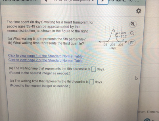 The time spent (in days) waiting for a heart transplant for people ages 35-49 can be approximiated by the normal distribution, as shown in the figure to the right 25.2 (a) What waiting time represents the 5th percentile? (b) What waiting time represents the third quartile? 103 203 303 Days Click to view page 1 of the Standard Normal Table Click to view page 2 of the Standard Normal Table. (a) The waiting time that represents the 5th percentile is days Round to the nearest integer as needed.) (b) The waiting time that represents the third quartle is days (Round to the nearest integer as needed.) arson: Element