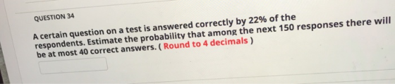 QUESTION 34 A certain question on a test is answered correctly by 22% of the respondents. Estimate the probability that among
