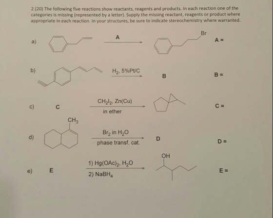 2.(20) The following five reactions show reactants, reagents and products. In each reaction one of the categories is missing (represented by a letter). Supply the missing reactant, reagents or product where appropriate in each reaction. In your structures, be sure to indicate stereochemistry where warranted. A= a) b) H2, 5%Pt/C CH212. Zn(Cu) in ether c) C : CH Br2 in H20 d) D : phase transf. cat OH 1) Hg(OAc)2, H20 2) NaBH4 e)