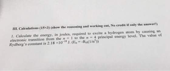 LIL Calculations (15x3) (show the reasoning and working out, No credit if only the answer!) 1. Calculate the energy, in joules, required to excite a hydrogen atom by causing an electronic transition from the n 1 to the n A principal energy level. The value of 18 Rydbergs constant is 2.18 x10 J. (E -RH 1/n?))